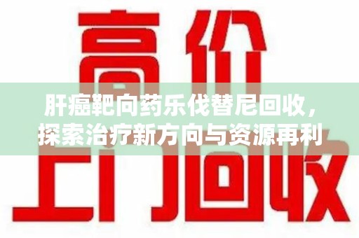太原肝癌靶向药乐伐替尼回收，探索治疗新方向与资源再利用