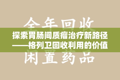 太原探索胃肠间质瘤治疗新路径——格列卫回收利用的价值与前景