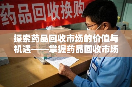 太原探索药品回收市场的价值与机遇——掌握药品回收市场价查询的秘诀