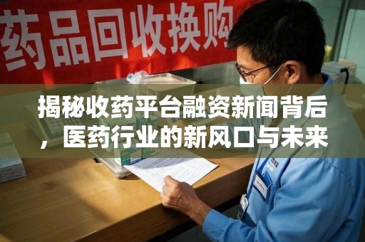 太原揭秘收药平台融资新闻背后，医药行业的新风口与未来趋势
