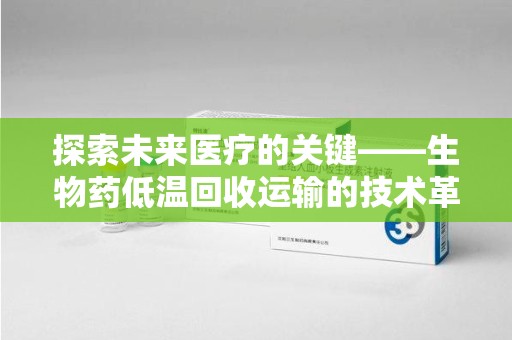 太原探索未来医疗的关键——生物药低温回收运输的技术革新与挑战