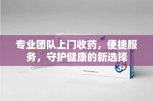 太原专业团队上门收药，便捷服务，守护健康的新选择