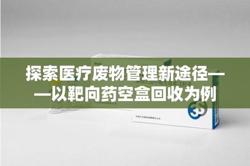 太原探索医疗废物管理新途径——以靶向药空盒回收为例