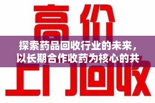 太原探索药品回收行业的未来，以长期合作收药为核心的共赢模式