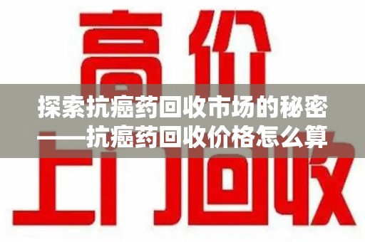 太原探索抗癌药回收市场的秘密——抗癌药回收价格怎么算？