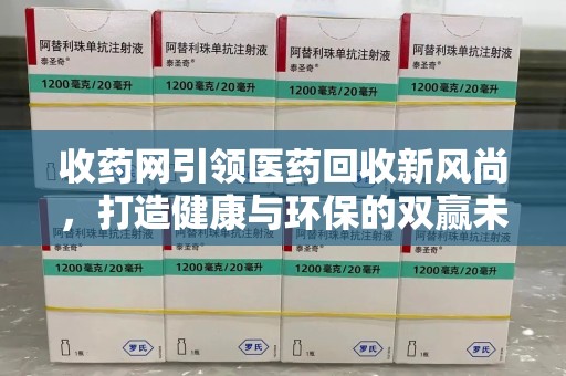 太原收药网引领医药回收新风尚，打造健康与环保的双赢未来