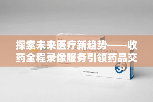 太原探索未来医疗新趋势——收药全程录像服务引领药品交付安全新篇章