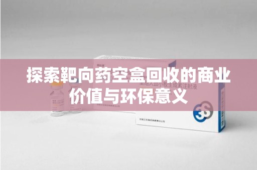 太原探索靶向药空盒回收的商业价值与环保意义