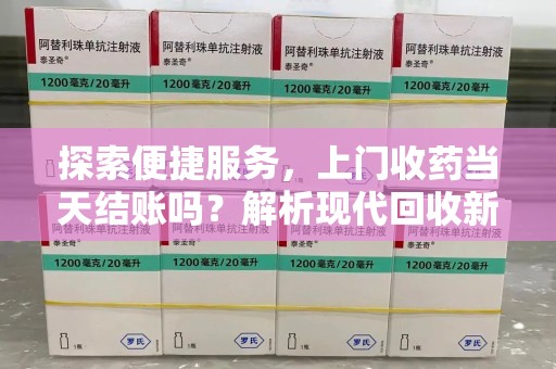 太原探索便捷服务，上门收药当天结账吗？解析现代回收新模式