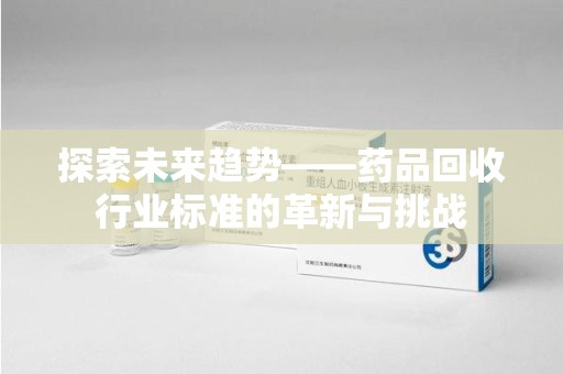 太原探索未来趋势——药品回收行业标准的革新与挑战
