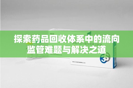 太原探索药品回收体系中的流向监管难题与解决之道