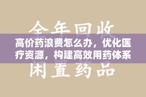 太原高价药浪费怎么办，优化医疗资源，构建高效用药体系