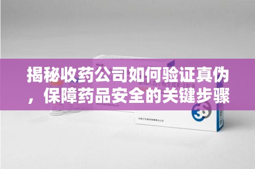 太原揭秘收药公司如何验证真伪，保障药品安全的关键步骤