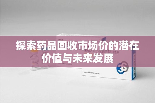 太原探索药品回收市场价的潜在价值与未来发展