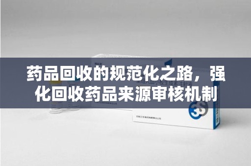太原药品回收的规范化之路，强化回收药品来源审核机制