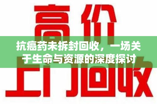 太原抗癌药未拆封回收，一场关于生命与资源的深度探讨