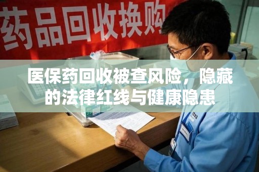 太原医保药回收被查风险，隐藏的法律红线与健康隐患