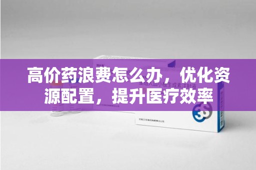 太原高价药浪费怎么办，优化资源配置，提升医疗效率
