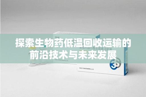 太原探索生物药低温回收运输的前沿技术与未来发展