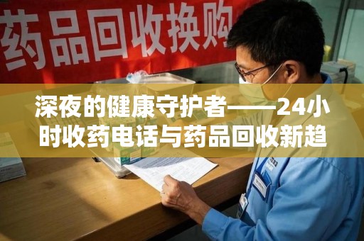 太原深夜的健康守护者——24小时收药电话与药品回收新趋势