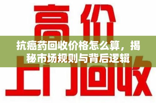 太原抗癌药回收价格怎么算，揭秘市场规则与背后逻辑