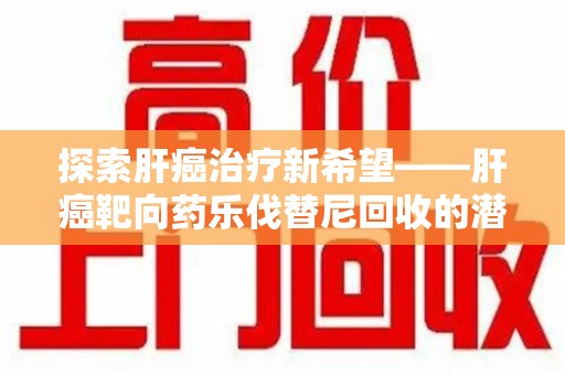 太原探索肝癌治疗新希望——肝癌靶向药乐伐替尼回收的潜力与价值