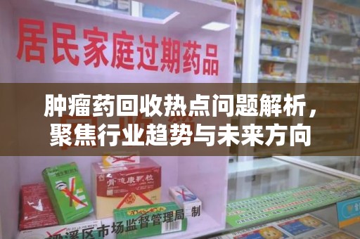 太原肿瘤药回收热点问题解析，聚焦行业趋势与未来方向
