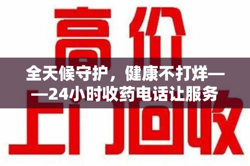 太原全天候守护，健康不打烊——24小时收药电话让服务触手可及