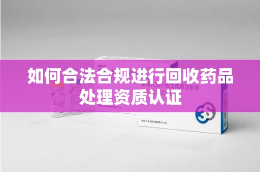 太原如何合法合规进行回收药品处理资质认证